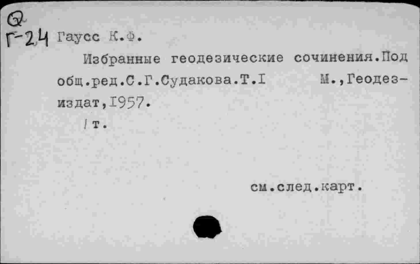 ﻿2Ц Гаусс К.Ф»
Избранные геодезические сочинения.Под общ.ред .0 .Г.Судакова.Т.1 11« , Геодез— издат,1957.
/ т.
см.след.карт.